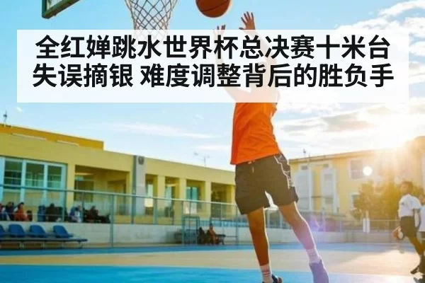 全红婵跳水世界杯总决赛十米台失误摘银 难度调整背后的胜负手